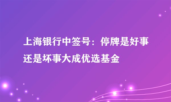上海银行中签号：停牌是好事还是坏事大成优选基金