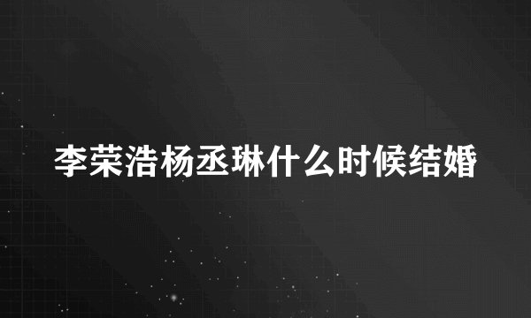 李荣浩杨丞琳什么时候结婚