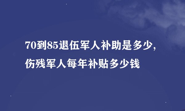 70到85退伍军人补助是多少,伤残军人每年补贴多少钱