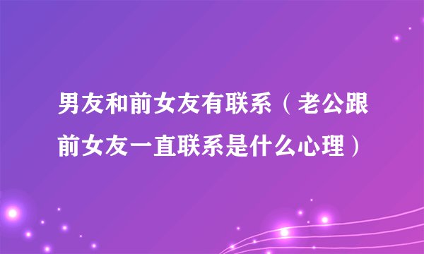 男友和前女友有联系（老公跟前女友一直联系是什么心理）