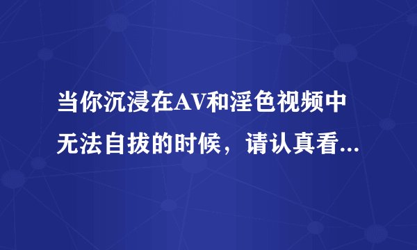 当你沉浸在AV和淫色视频中无法自拔的时候，请认真看看以下内容…
