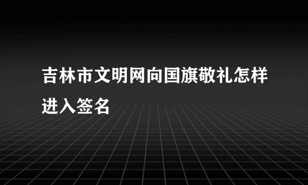 吉林市文明网向国旗敬礼怎样进入签名