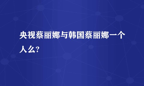 央视蔡丽娜与韩国蔡丽娜一个人么?