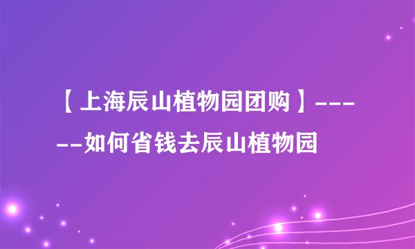 【上海辰山植物园团购】-----如何省钱去辰山植物园