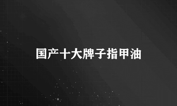 国产十大牌子指甲油