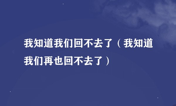 我知道我们回不去了（我知道我们再也回不去了）