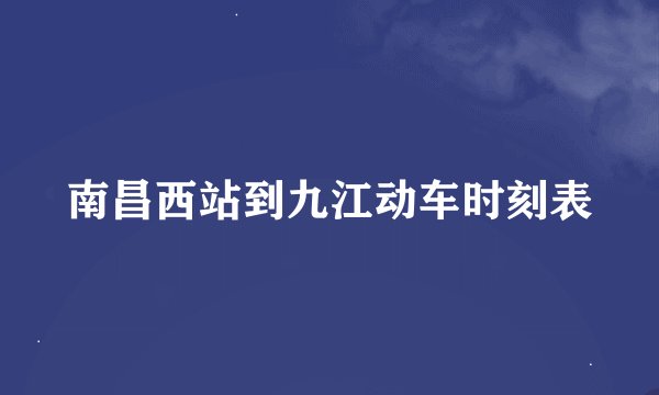 南昌西站到九江动车时刻表