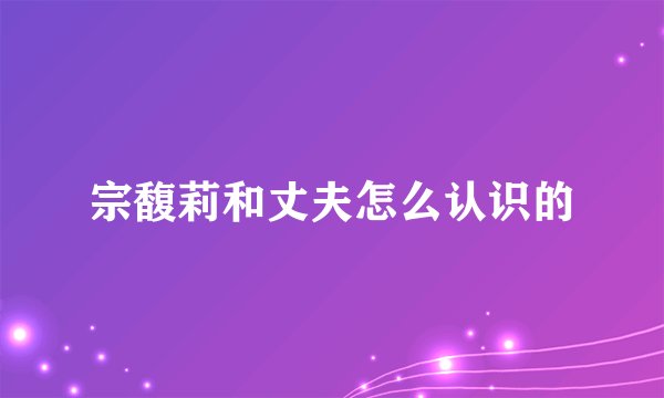 宗馥莉和丈夫怎么认识的