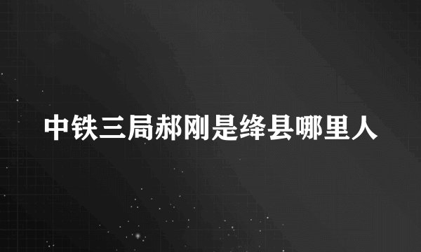 中铁三局郝刚是绛县哪里人