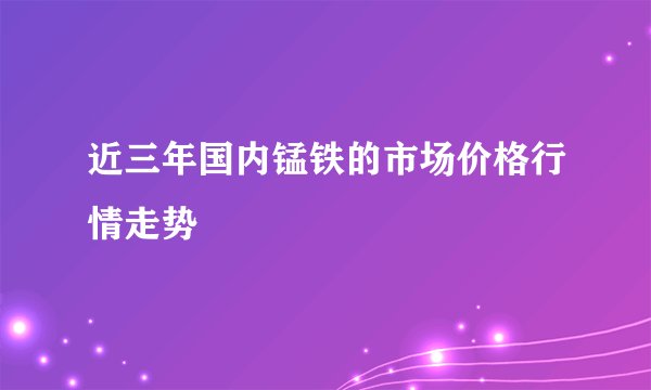 近三年国内锰铁的市场价格行情走势