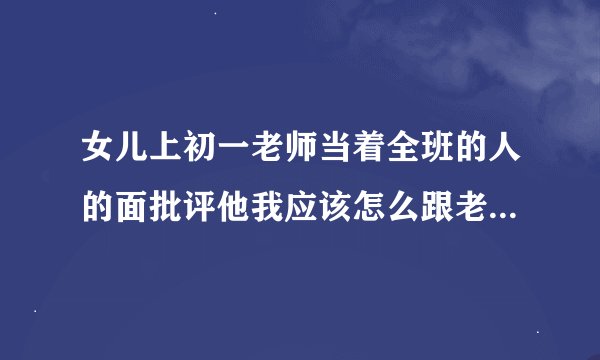 女儿上初一老师当着全班的人的面批评他我应该怎么跟老师说啊？