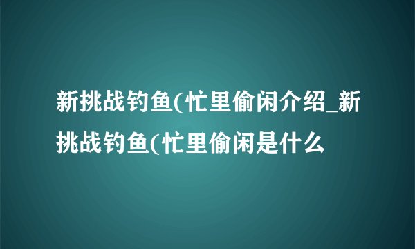 新挑战钓鱼(忙里偷闲介绍_新挑战钓鱼(忙里偷闲是什么