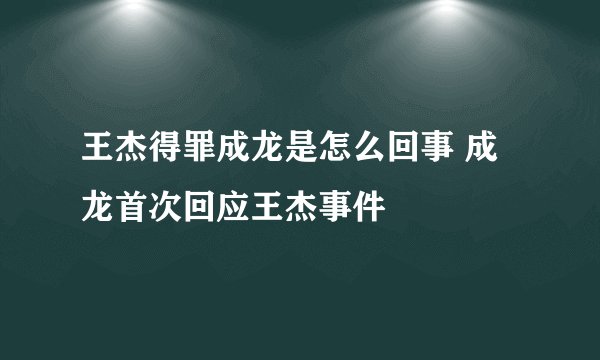 王杰得罪成龙是怎么回事 成龙首次回应王杰事件