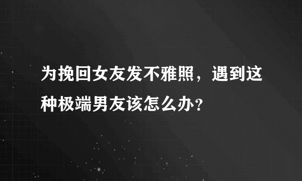 为挽回女友发不雅照，遇到这种极端男友该怎么办？