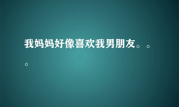 我妈妈好像喜欢我男朋友。。。