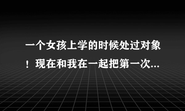 一个女孩上学的时候处过对象！现在和我在一起把第一次给了我！究竟谁是女孩的初恋呢！