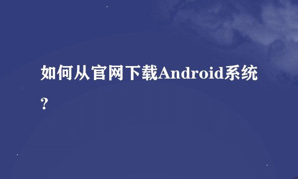 如何从官网下载Android系统？