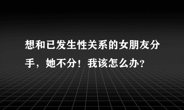 想和已发生性关系的女朋友分手，她不分！我该怎么办？