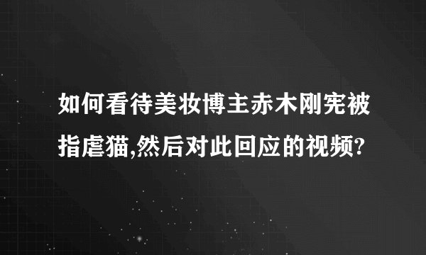 如何看待美妆博主赤木刚宪被指虐猫,然后对此回应的视频?