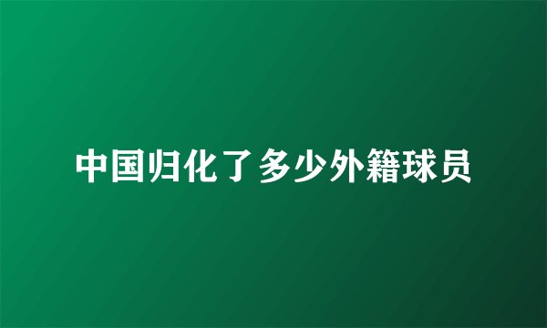 中国归化了多少外籍球员