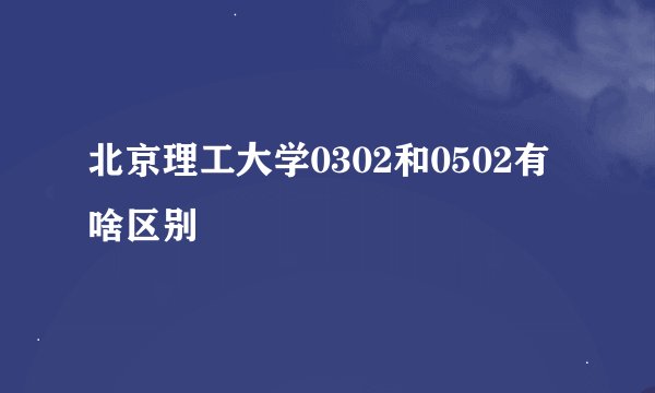 北京理工大学0302和0502有啥区别