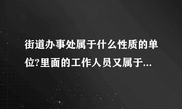 街道办事处属于什么性质的单位?里面的工作人员又属于什么编制?