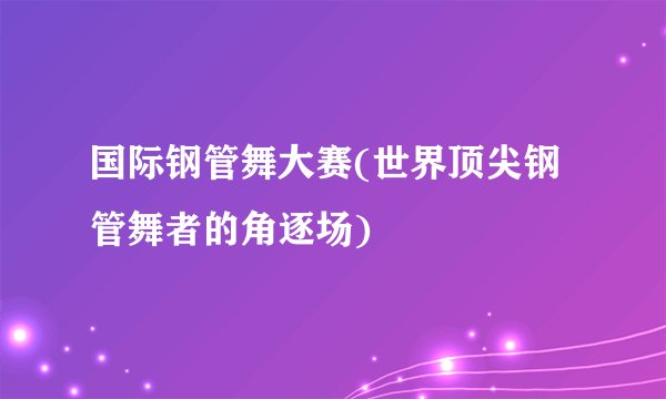 国际钢管舞大赛(世界顶尖钢管舞者的角逐场)