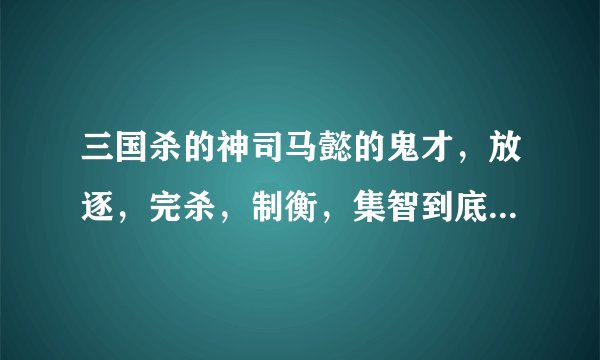 三国杀的神司马懿的鬼才，放逐，完杀，制衡，集智到底怎么用啊