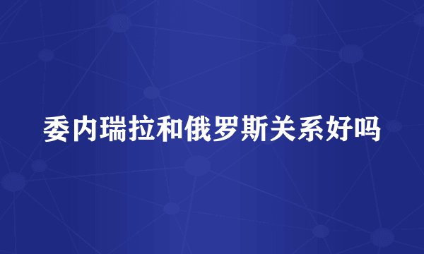 委内瑞拉和俄罗斯关系好吗