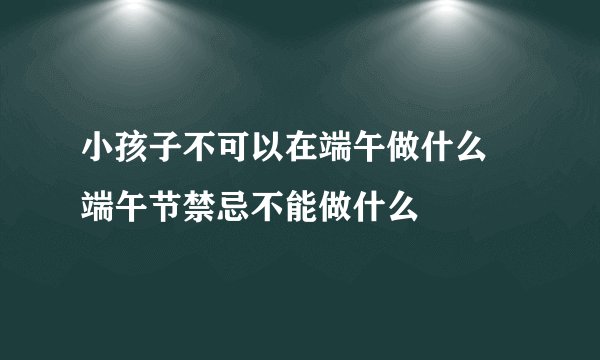 小孩子不可以在端午做什么 端午节禁忌不能做什么