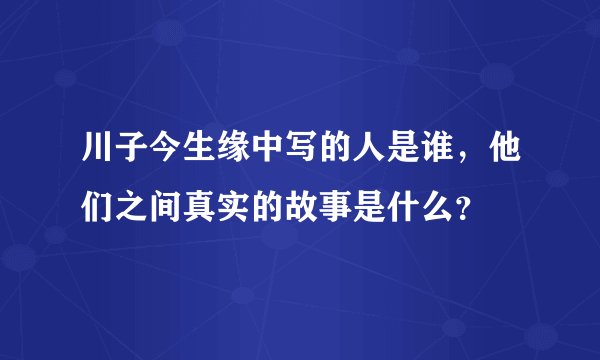 川子今生缘中写的人是谁，他们之间真实的故事是什么？