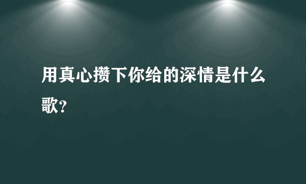 用真心攒下你给的深情是什么歌？