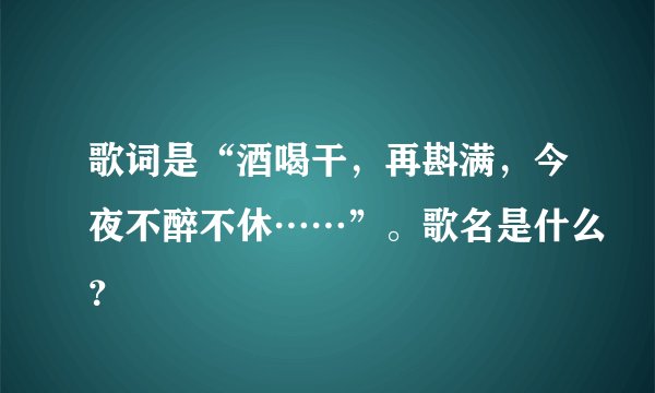 歌词是“酒喝干，再斟满，今夜不醉不休……”。歌名是什么？
