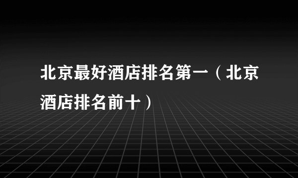 北京最好酒店排名第一（北京酒店排名前十）