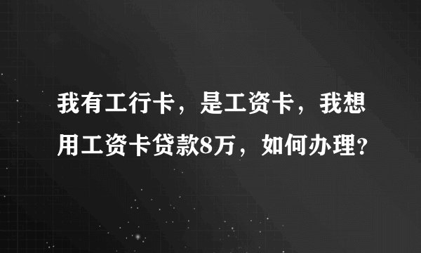 我有工行卡，是工资卡，我想用工资卡贷款8万，如何办理？