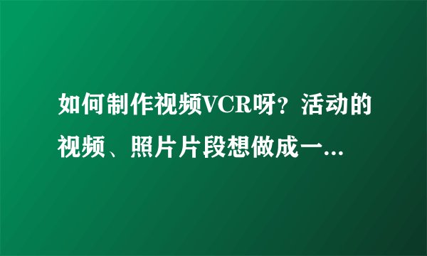 如何制作视频VCR呀？活动的视频、照片片段想做成一个短片观看！拜托各位帮忙了！