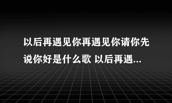 以后再遇见你再遇见你请你先说你好是什么歌 以后再遇见你再遇见你这是哪首歌