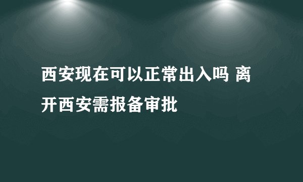 西安现在可以正常出入吗 离开西安需报备审批