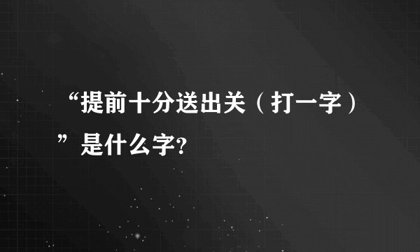 “提前十分送出关（打一字）”是什么字？