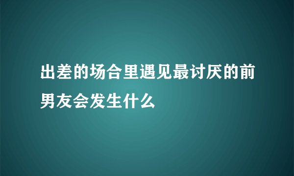 出差的场合里遇见最讨厌的前男友会发生什么