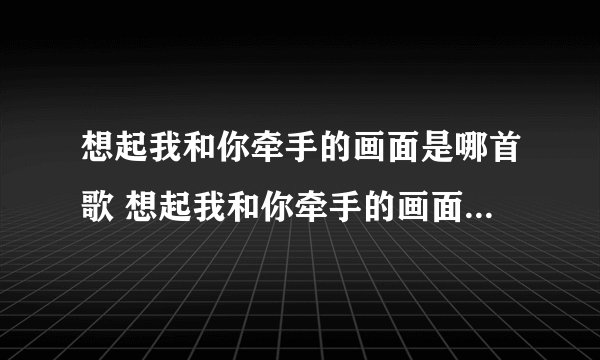 想起我和你牵手的画面是哪首歌 想起我和你牵手的画面完整歌词
