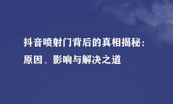 抖音喷射门背后的真相揭秘：原因、影响与解决之道