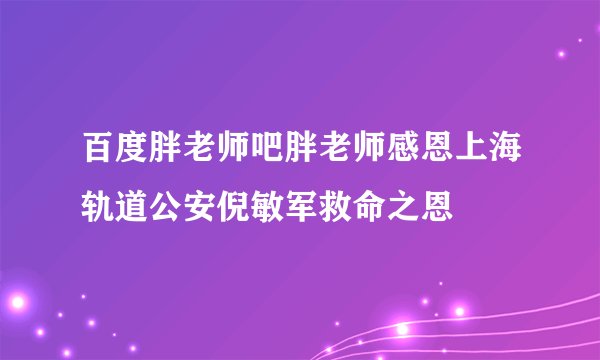 百度胖老师吧胖老师感恩上海轨道公安倪敏军救命之恩