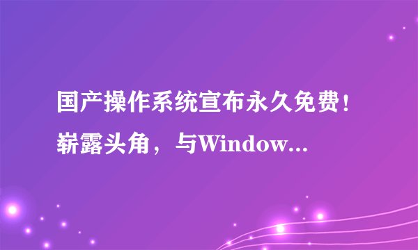 国产操作系统宣布永久免费！崭露头角，与Windows正面交锋！