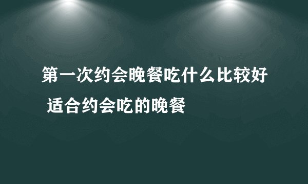 第一次约会晚餐吃什么比较好 适合约会吃的晚餐