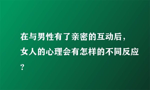 在与男性有了亲密的互动后，女人的心理会有怎样的不同反应？