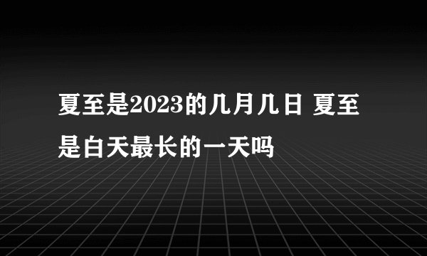 夏至是2023的几月几日 夏至是白天最长的一天吗