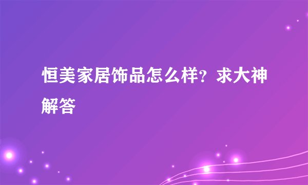 恒美家居饰品怎么样？求大神解答