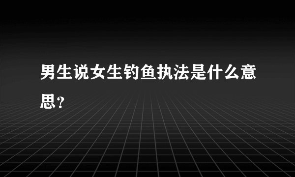 男生说女生钓鱼执法是什么意思？