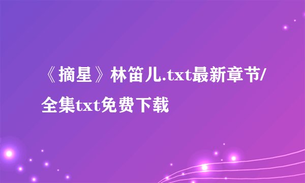 《摘星》林笛儿.txt最新章节/全集txt免费下载
